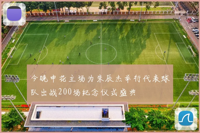 今晚申花主场为朱辰杰举行代表球队出战200场纪念仪式盛典