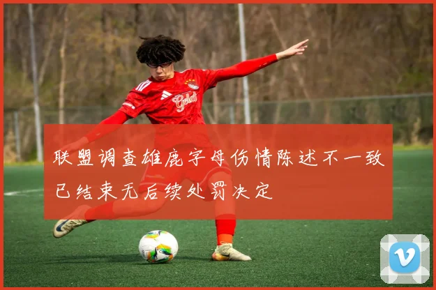 联盟调查雄鹿字母伤情陈述不一致已结束无后续处罚决定