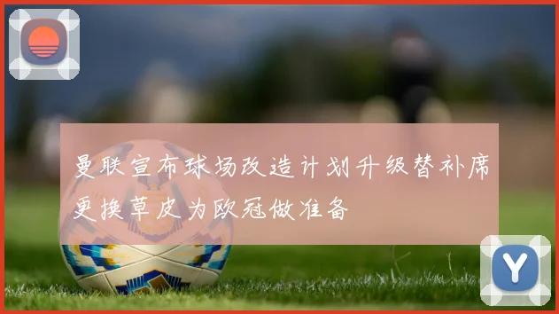 曼联宣布球场改造计划升级替补席更换草皮为欧冠做准备