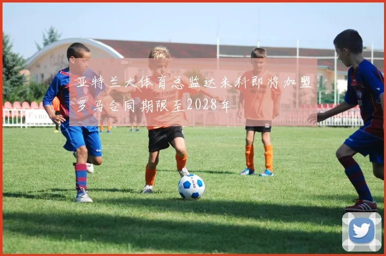 亚特兰大体育总监达米科即将加盟罗马合同期限至2028年