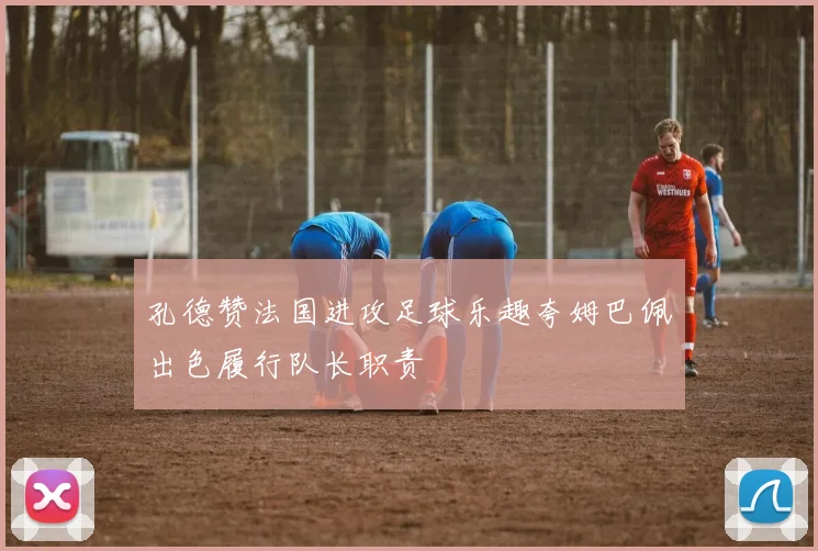 孔德赞法国进攻足球乐趣夸姆巴佩出色履行队长职责