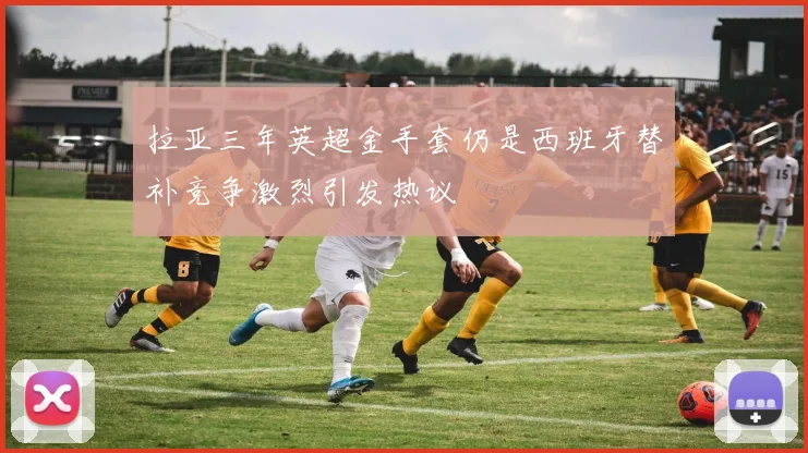 拉亚三年英超金手套仍是西班牙替补竞争激烈引发热议
