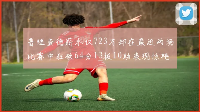 普理查德薪水仅723万却在最近两场比赛中狂砍64分13板10助表现惊艳