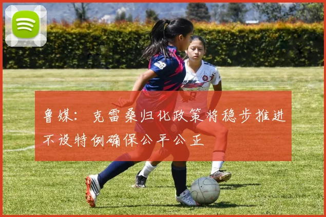 鲁媒：克雷桑归化政策将稳步推进不设特例确保公平公正