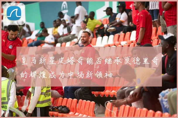 皇马新星皮塔奇能否继承莫德里奇的辉煌成为中场新领袖
