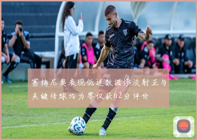 塞梅尼奥表现低迷数据惨淡射正与关键传球均为零仅获62分评价