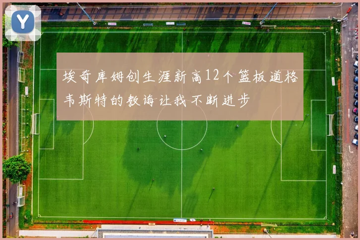 埃奇库姆创生涯新高12个篮板道格韦斯特的教诲让我不断进步