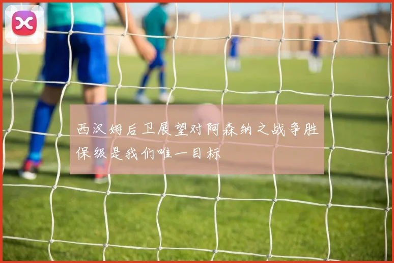 西汉姆后卫展望对阿森纳之战争胜保级是我们唯一目标