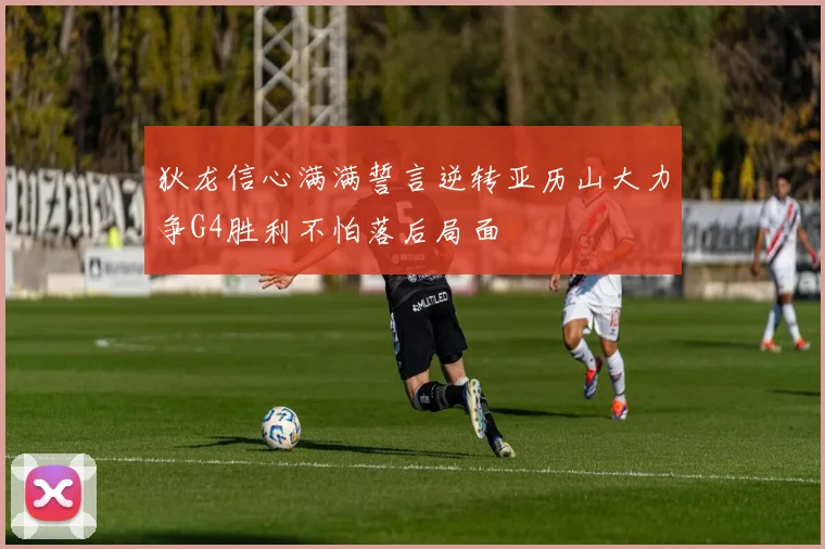 狄龙信心满满誓言逆转亚历山大力争G4胜利不怕落后局面