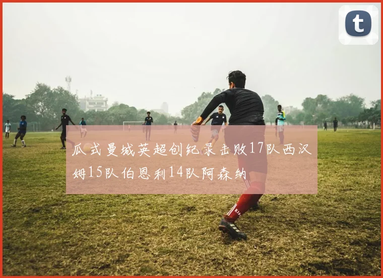 瓜式曼城英超创纪录击败17队西汉姆15队伯恩利14队阿森纳