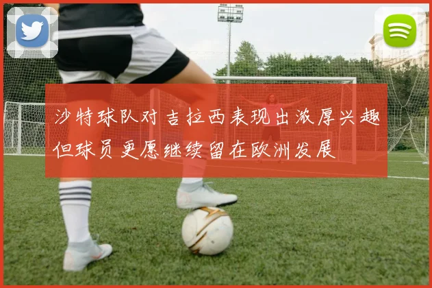沙特球队对吉拉西表现出浓厚兴趣但球员更愿继续留在欧洲发展