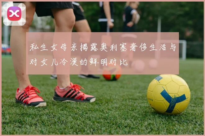 私生女母亲揭露奥利塞奢侈生活与对女儿冷漠的鲜明对比