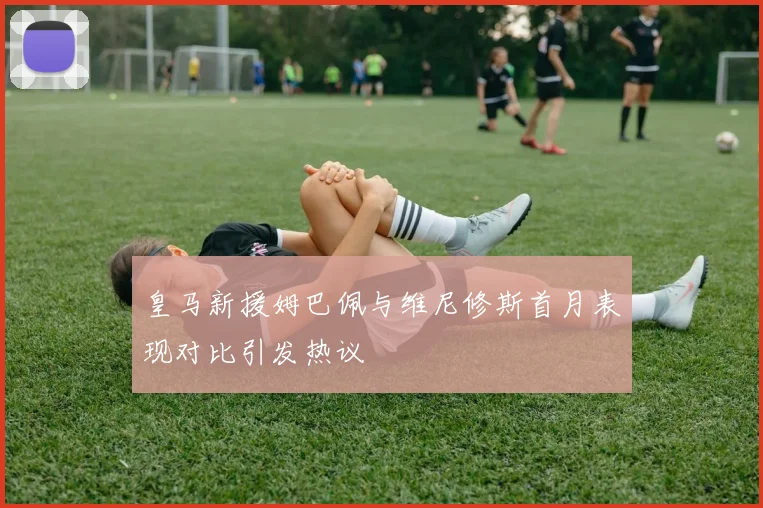 皇马新援姆巴佩与维尼修斯首月表现对比引发热议